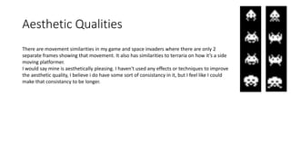 Aesthetic Qualities
There are movement similarities in my game and space invaders where there are only 2
separate frames showing that movement. It also has similarities to terraria on how it’s a side
moving platformer.
I would say mine is aesthetically pleasing. I haven't used any effects or techniques to improve
the aesthetic quality, I believe i do have some sort of consistancy in it, but I feel like I could
make that consistancy to be longer.
 