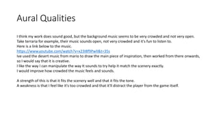 Aural Qualities
I think my work does sound good, but the background music seems to be very crowded and not very open.
Take terraria for example, their music sounds open, not very crowded and it's fun to listen to.
Here is a link below to the music.
https://www.youtube.com/watch?v=x23I8f9PwlI&t=35s
Ive used the desert music from mario to draw the main piece of inspiration, then worked from there onwards,
so I would say that it is creative.
I like the way I can manipulate the way It sounds to try help it match the scenery exactly.
I would improve how crowded the music feels and sounds.
A strength of this is that it fits the scenery well and that it fits the tone.
A weakness is that I feel like it's too crowded and that it'll distract the player from the game itself.
 
