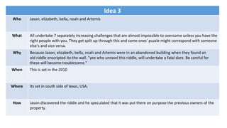 Idea 3
Who Jason, elizabeth, bella, noah and Artemis
What All undertake 7 separately increasing challenges that are almost impossible to overcome unless you have the
right people with you. They get split up through this and some ones' puzzle might correspond with someone
else's and vice versa.
Why Because Jason, elizabeth, bella, noah and Artemis were in an abandoned building when they found an
old riddle enscripted ito the wall. "yee who unravel this riddle, will undertake a fatal dare. Be careful for
these will become troublesome."
When This is set in the 2010
Where Its set in south side of texas, USA.
How Jason discovered the riddle and he speculated that it was put there on purpose the previous owners of the
property.
 