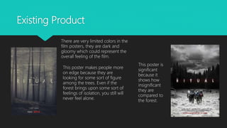 Existing Product
There are very limited colors in the
film posters, they are dark and
gloomy which could represent the
overall feeling of the film.
This poster is
significant
because it
shows how
insignificant
they are
compared to
the forest.
This poster makes people more
on edge because they are
looking for some sort of figure
among the trees. Even if the
forest brings upon some sort of
feelings of isolation, you still will
never feel alone.
 