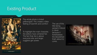 Existing Product
The whole photo is tinted
yellow/gold. This creates a false
feeling of warmth and comfort
To highlight the main character,
the editors have centered her.
The fact that she is above
everyone else and larger,
suggests ger power.
The use of the
title being
spread in blood
is clever
because it
foreshadows
the bloodshed
that’s about to
come.
 