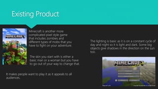 Existing Product
Minecraft is another more
complicated pixel style game
that includes zombies and
different types of mobs that you
have to fight on your adventure.
The lighting is basic as it is on a constant cycle of
day and night so it is light and dark. Some big
objects give shadows in the direction on the sun
too.
The skin you start with is either a
basic man or a woman but you have
to go out of your way to change that.
It makes people want to play it as it appeals to all
audiences.
 