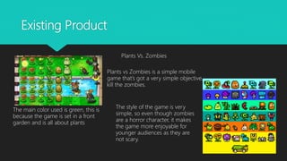 Existing Product
Plants Vs. Zombies
Plants vs Zombies is a simple mobile
game that’s got a very simple objective,
kill the zombies.
The main color used is green, this is
because the game is set in a front
garden and is all about plants
The style of the game is very
simple, so even though zombies
are a horror character, it makes
the game more enjoyable for
younger audiences as they are
not scary.
 