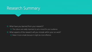 Research Summary
 What have you learned from your research?
 The colours are really important to set a mood for your audience.
 What aspects of the research will you include within your on work?
 Make it more simple because it might be more effective.
 
