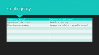 Contingency
What can go wrong? What can you do if it does?
My sister can’t take photos I wait for another day
Photoshop stops working I google how to fix it and try and fix it myself
 