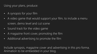 Using your plans, produce:
• A synopsis for your film
• A video game that would support your film, to include a menu
screen, demo level and cut scene
• Sound track for the video game
• A magazine front cover, promoting the film
• Additional advertising to promote the film
Include synopsis, magazine cover and advertising in this pro forma.
Animation to be embedded in your blog.
 