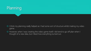 Planning
 I think my planning really helped as I had some sort of structure whilst making my video
game.
 However, when I was creating the video game itself, I did tend to go off plan when I
thought of a new idea, but I liked how everything turned out.
 