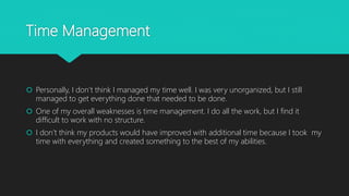 Time Management
 Personally, I don’t think I managed my time well. I was very unorganized, but I still
managed to get everything done that needed to be done.
 One of my overall weaknesses is time management. I do all the work, but I find it
difficult to work with no structure.
 I don’t think my products would have improved with additional time because I took my
time with everything and created something to the best of my abilities.
 