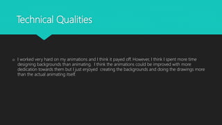 Technical Qualities
o I worked very hard on my animations and I think it payed off. However, I think I spent more time
designing backgrounds than animating. I think the animations could be improved with more
dedication towards them but I just enjoyed creating the backgrounds and doing the drawings more
than the actual animating itself.
 