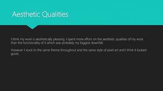 Aesthetic Qualities
I think my work is aesthetically pleasing. I spent more effort on the aesthetic qualities of my work
than the functionality of it which was probably my biggest downfall.
However I stuck to the same theme throughout and the same style of pixel art and I think it looked
good.
 