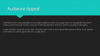 Audience Appeal
I definitely think I have appealed to my target audience (which is younger teens of any gender) because I
made a game that was not too scary but it still had elements of horror which is exciting to teenagers.
I used a female character as the main character and I think it was a good idea because ethne it can appeal
to females too, which games like this usually don’t.
 