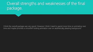 Overall strengths and weaknesses of the final
package.
I think the overall package was very good. However, I think I need to spend more time on animating next
time and maybe priorities a smoother looking animation over an aesthetically pleasing background.
 