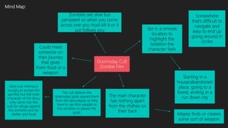 Mind Map:
Doomsday Cult
Zombie Film
Set in a remote
location to
highlight the
isolation the
character feels
Starting in a
house/abandoned
place, going to a
forest, ending in a
run down city
The main character
has nothing apart
from the clothes on
their back
Maybe finds or creates
some sort of weapon
Zombies are slow but
persistent so when you come
across one you must kill it or it
just follows you
The cult believe the
doomsday gods spared them
from the apocalypse so they
have to sacrifice people to
the zombies to please the
gods
Most cult members
would just accept the
sacrifice but the main
character of the story
only came into the
cult for refuge against
the zombies and for
shelter and food
Somewhere
that’s difficult to
navigate and
easy to end up
going around in
circles
Could meet
someone on
their journey
that gives
them food or a
weapon
 