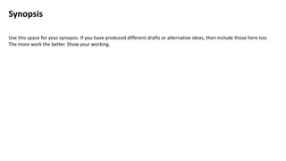 Synopsis
Use this space for your synopsis. If you have produced different drafts or alternative ideas, then include those here too.
The more work the better. Show your working.
 
