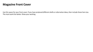 Magazine Front Cover
Use this space for your front cover. If you have produced different drafts or alternative ideas, then include those here too.
The more work the better. Show your working.
 