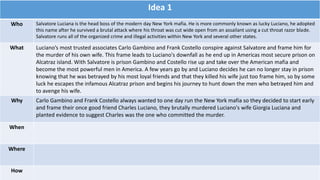Idea 1
Who Salvatore Luciana is the head boss of the modern day New York mafia. He is more commonly known as lucky Luciano, he adopted
this name after he survived a brutal attack where his throat was cut wide open from an assailant using a cut throat razor blade.
Salvatore runs all of the organized crime and illegal activities within New York and several other states.
What Luciano’s most trusted associates Carlo Gambino and Frank Costello conspire against Salvatore and frame him for
the murder of his own wife. This frame leads to Luciano's downfall as he end up in Americas most secure prison on
Alcatraz island. With Salvatore is prison Gambino and Costello rise up and take over the American mafia and
become the most powerful men in America. A few years go by and Luciano decides he can no longer stay in prison
knowing that he was betrayed by his most loyal friends and that they killed his wife just too frame him, so by some
luck he escapes the infamous Alcatraz prison and begins his journey to hunt down the men who betrayed him and
to avenge his wife.
Why Carlo Gambino and Frank Costello always wanted to one day run the New York mafia so they decided to start early
and frame their once good friend Charles Luciano, they brutally murdered Luciano's wife Giorgia Luciana and
planted evidence to suggest Charles was the one who committed the murder.
When
Where
How
 