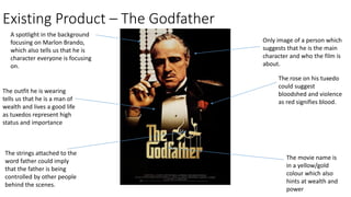 Existing Product – The Godfather
Only image of a person which
suggests that he is the main
character and who the film is
about.
A spotlight in the background
focusing on Marlon Brando,
which also tells us that he is
character everyone is focusing
on.
The outfit he is wearing
tells us that he is a man of
wealth and lives a good life
as tuxedos represent high
status and importance
The rose on his tuxedo
could suggest
bloodshed and violence
as red signifies blood.
The movie name is
in a yellow/gold
colour which also
hints at wealth and
power
The strings attached to the
word father could imply
that the father is being
controlled by other people
behind the scenes.
 