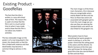 Existing Product -
Goodfellas The main image is of the three
main characters, this is because
they are recognisable actors
mainly Robert de Niro and Joe
Pesci as these two actors are
associated with gangster genre.
From this main image we can
also see they are wearing the
standard black suits which are
also linked to the gangster era.
The less noticeable image on the
poster is of a man lying dead in the
street, this clearly tells us that the
film is linked with violence and that
dead bodies may become a
common thing to witness in this
film.
The font that the title is
written is a very old school
style of font. The reason this
is used is to show that the
film is set in a much earlier
time to when it was made
and to show that the film is
not about any modern
activities.
Most posters have to have
something that wants people to
watch it and buy it, so for this
poster I think that the selling point
is the actors and the director. As
Martin Scorsese at the time was
very well known for doing other
great films that also starred Robert
de Niro and Joe Pesci.
 