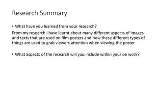 Research Summary
• What have you learned from your research?
From my research I have learnt about many different aspects of images
and texts that are used on film posters and how these different types of
things are used to grab viewers attention when viewing the poster
• What aspects of the research will you include within your on work?
 