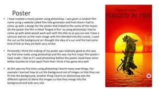 Poster
• I have created a movie poster using photoshop. I was given a random film
name using a website called film title generator and from there I had to
come up with a design for the poster that linked to the name of the movie.
On the poster the film is titled ‘forged in fire’ so using photoshop I had to
come up with what would work well with the title so as you can see I have a
samurai warrior as the main image with him blended into the sunset. I used
the sun as the background as I thought the idea of a sun and fire had some
kind of link as they are both very similar.
• Personally I think the making of my poster was relatively good as this was
my first time really using photoshop and this was my first major film poster I
have made. I feel as if I used photoshop before the poster could have some
better touches to it but apart from that I think it has gone very well
• As this was my first time using photoshop I learnt many new things. For
example I learned how to cut the background out of images so that they can
fit into the background, another thing I learnt on photoshop was the
different options to blend the images so that they merge into the
background and look very real.
 