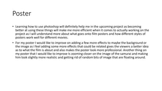 Poster
• Learning how to use photoshop will definitely help me in the upcoming project as becoming
better at using these things will make me more efficient when it comes to actually working on the
project as I will understand more about what goes onto film posters and how different styles of
posters work well for different movies.
• For my poster I would like to improve on adding a few more effects to maybe the background or
the image as I feel adding some more effects that could be related gives the viewers a better idea
as to what the film is about and also makes the poster look more professional. Another thing on
my poster that I would like to improve Is zooming closer on the image of the samurai and making
him look slightly more realistic and getting rid of random bits of image that are floating around.
 