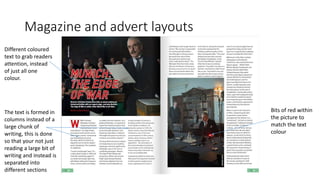 Magazine and advert layouts
Different coloured
text to grab readers
attention, instead
of just all one
colour.
Bits of red within
the picture to
match the text
colour
The text is formed in
columns instead of a
large chunk of
writing, this is done
so that your not just
reading a large bit of
writing and instead is
separated into
different sections
 