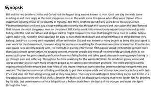 Synopsis
Bill and his two brothers Emilio and Carlos had the largest drug empire known to man. Until one day the walls came
crashing in and their reign as the most dangerous men in the world came to a pause when they were thrown into a
maximum security prison in the country of Panama. The three brothers spend many years in the Heavily guarded
Panamanian prison until one day a huge earthquake violently rips through the country and tears apart the steel fortress
that houses the most dangerous men on the planet. Bill, Carlos and Emilio immediately escape this prison and go into
hiding until the heat dies down and people start to forget. However the man that brought these men to justice, Special
Agent Jack Price, has been once again put on duty to hunt these men down and bring them back to the place that they
belong. Jack Price is a very well respected officer within the CIA and was known to many people as being the best agent to
ever work for the Government, however along his journey on searching for these men we come to learn that Price has his
own issues he is secretly dealing with. His methods of gaining information from people about the brothers is much more
than just a simple conversation, he brutally tortures innocent people and most of the time ends up killing them as we
come to discover he gains sexual gratification from mutilating bodies and takes great pleasure in seeing people having to
go through pain and suffering. Throughout his time searching for the wanted brothers his condition grows worse and
worse and starts to kill even more innocent people as he cannot control himself anymore. The three brothers start to
regain control of their empire and hear news of this insane American agent who has been murdering innocent men and
women. The brothers come out of hiding and decide to put their empire aside and attempt to come face to face with Jack
Price and stop him from doing wrong just as they have done. The story ends with Agent Price killing Carlos and Emilio in a
shootout but spares the life of Bill the last brother. He feels as if Bill should live knowing that he no longer has his brothers
by his side, but unbeknownst to Price bill pulls out a hidden blade from the backs of his trousers and stabs the Agent
through the heart.
 