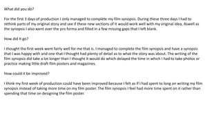 What did you do?
For the first 3 days of production I only managed to complete my film synopsis. During these three days I had to
rethink parts of my original story and see if these new sections of it would work well with my original idea, Aswell as
the synopsis I also went over the pro forma and filled in a few missing gaps that I left blank.
How did It go?
I thought the first week went fairly well for me that is. I managed to complete the film synopsis and have a synopsis
that I was happy with and one that I thought had plenty of detail as to what the story was about. The writing of the
film synopsis did take a lot longer than I thought it would do which delayed the time in which I had to take photos or
practice making little draft film posters and magazines.
How could it be improved?
I think my first week of production could have been improved because I felt as if I had spent to long on writing my film
synopsis instead of taking more time on my film poster. The film synopsis I feel had more time spent on it rather than
spending that time on designing the film poster.
 