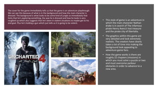 The cover for the game immediately tells us that the game is an adventure playthrough.
We can see this because of what is in the background and how the main character is
dressed. The background is what looks to be some kind of jungle so immediately that
hints that he's exploring something, the way he is dressed and how he looks is very
roughed up which also suggests that he's been in violent situations to maybe get to his
end goal. Plus he's holding a gun which just tells us it is going to be violent.
• This style of game is an adventure in
which the main character Nathan
drake is in search of The infamous
pirate Henry Avery’s lost treasure
and the pirate city of libertalia.
• The graphics within this game are
very detailed and look extremely
realistic. The creators have clearly
taken a lot of time into making the
background look appealing to
adventure game fans.
• How the game works is there are
roughly 22 chapters (missions) in
which you must solve a puzzle or two
and must overcome parkour
obstacles in order to advance to a
new area.
 