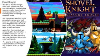 Shovel knight
• The style of the shovel knight
video game is also a side scroll
concept in which a shovel wielding
adventurer called shovel knight is
set on a quest to rescue his
beloved partner shield knight from
the tower of fate.
• Just from these screenshots of the
gameplay the actual game itself
looks very appealing. Many factors
make the game stand out, one of
these factors is the colour palette
being so bright and exotic.
• Again, from the screenshots we
can see that the characters have a
health bar system, we can also
understand that there is a way in
which the character is able to gain
more health points.
• The graphics for this game aren’t
supposed to be super HD quality
as it is created as an 8 bit pixel
style.
 