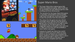 Super Mario Bros
• The Super Mario Bros original game falls
within the platformer genre, which itself can
be sub divided into two different genres; Side
scrolling and three dimensional.
• The storyline for the Super Mario Bros game
is a plumber named Mario and his brother
Luigi travel through the mushroom kingdom
to save the princess from the evil bowser.
• The colours for this game are very vibrant
and bright which indicates that the game is
going to be a friendly one for all ages to play.
The graphics for the Mario game are not
mega high quality as the game only came out
in 1985 so at the time this was probably a
never before seen game.
• Instead of a health bar Mario has a point
system in which you must collect as many
points as you can before you complete the
game, aswell as a point system there is also a
time limit which tells us that you have a
certain time to complete each level.
 