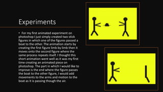 Experiments
• For my first animated experiment on
photoshop I just simply created two stick
figures in which one of the figures passed a
boat to the other. The animation starts by
creating the first figure limb by limb then it
moves onto the second figure where the
same process repeats itself. I thought this
short animation went well as it was my first
time creating an animated piece on
photoshop. The part in which I would like to
improve is the end where the figure passes
the boat to the other figure, I would add
movements to the arms and motion to the
boat as it is passing though the air.
 