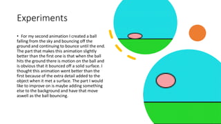 Experiments
• For my second animation I created a ball
falling from the sky and bouncing off the
ground and continuing to bounce until the end.
The part that makes this animation slightly
better than the first one is that when the ball
hits the ground there is motion on the ball and
is obvious that it bounced off a solid surface. I
thought this animation went better than the
first because of the extra detail added to the
object when it met a surface. The part I would
like to improve on is maybe adding something
else to the background and have that move
aswell as the ball bouncing.
 