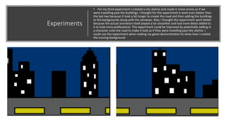 Experiments
• For my third experiment I created a city skyline and made it move across as if we
were travelling past the buildings. I thought for this experiment it went even better than
the last two because it took a bit longer to create the road and then adding the buildings
to the backgrounds along with the windows. Also, I thought this experiment went better
because the actual animation itself played a lot smoother and had more detail added to
it to look more professional. This experiment could be improved by potentially adding in
a character onto the road to make it look as if they were travelling past the skyline. I
could use this experiment when making my game demonstration to show how I created
the moving background.
 