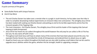 Game Summary
A quick summary of the game.
● Some Bullet Points with Unique Features
● And A Few More
• The evil Charles Darwin has taken over a remote tribe in a jungle in south America, he has taken over the tribe in
order to complete devastating medical experiments on innocent tribes men and women. The almighty Jesus Christ
has been tasked with seeking out Charles Darwin and putting an end to his terrible experiments and to free the
innocent people of the Topping tribe.
• The main characters : Evil Charles Darwin, The almighty Jesus Christ and the leader of the topping tribe Samuel
topping (a bald chimpanzee)
• Jesus Christ has hearts he can collect throughout the world however the only way he can collect a life is if he has
lost any. He also starts off with 5 lives
• Throughout each level Jesus will have to attack many of the enemies that have been placed around the area. For
example Charles Darwin has controlled the minds of chimpanzees and ordered them to attack Jesus on sight.
• Aswell as hearts you can collect throughout the levels you are also able to pickup small tokens that can be used to
upgrade Jesus’s abilities within the game, whether this be strength, health or upgrading a weapon.
 