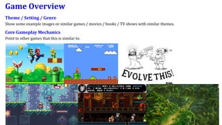 Game Overview
Theme / Setting / Genre
Show some example images or similar games / movies / books / TV shows with similar themes.
Core Gameplay Mechanics
Point to other games that this is similar to.
 