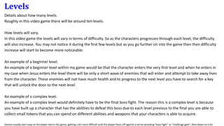 Levels
Details about how many levels.
Roughly in this video game there will be around ten levels.
How levels will vary.
In this video game the levels will vary in terms of difficulty. So as the characters progresses through each level, the difficulty
will also increase. You may not notice it during the first few levels but as you go further on into the game then then difficulty
increase will start to become more noticeable.
An example of a beginner level.
An example of a beginner level within my game would be that the character enters the very first level and when he enters in
my case when Jesus enters the level there will be only a short wave of enemies that will enter and attempt to take away lives
from the character. These enemies will not have much health and to progress to the next level you have to search for a key
that will unlock the door to the next level.
An example of a complex level.
An example of a complex level would definitely have to be the final boss fight. The reason this is a complex level is because
you have built up a character that has the abilities to defeat this boss due to each level previous to the final you are able to
collect small tokens that you can spend on different abilities and weapons that your characters is able to acquire.
Games usually start easy as the player learns the game, getting a bit more difficult until the player faces off against a nerve-wracking “boss fight” or “challenge gate”, then down to a bit
 