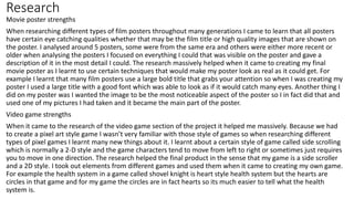 Research
Movie poster strengths
When researching different types of film posters throughout many generations I came to learn that all posters
have certain eye catching qualities whether that may be the film title or high quality images that are shown on
the poster. I analysed around 5 posters, some were from the same era and others were either more recent or
older when analysing the posters I focused on everything I could that was visible on the poster and gave a
description of it in the most detail I could. The research massively helped when it came to creating my final
movie poster as I learnt to use certain techniques that would make my poster look as real as it could get. For
example I learnt that many film posters use a large bold title that grabs your attention so when I was creating my
poster I used a large title with a good font which was able to look as if it would catch many eyes. Another thing I
did on my poster was I wanted the image to be the most noticeable aspect of the poster so I in fact did that and
used one of my pictures I had taken and it became the main part of the poster.
Video game strengths
When it came to the research of the video game section of the project it helped me massively. Because we had
to create a pixel art style game I wasn’t very familiar with those style of games so when researching different
types of pixel games I learnt many new things about it. I learnt about a certain style of game called side scrolling
which is normally a 2-D style and the game characters tend to move from left to right or sometimes just requires
you to move in one direction. The research helped the final product in the sense that my game is a side scroller
and a 2D style. I took out elements from different games and used them when it came to creating my own game.
For example the health system in a game called shovel knight is heart style health system but the hearts are
circles in that game and for my game the circles are in fact hearts so its much easier to tell what the health
system is.
 