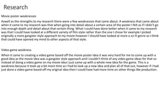 Research
Movie poster weaknesses
Aswell as the strengths to my research there were a few weaknesses that came about. A weakness that came about
when it came to my research was that when going into detail about a certain area of the poster I felt as if I didn’t go
into enough depth and detail about that certain thing. What I could have done better when it came to my research
was that I could have looked at a different variety of film style rather than the one I chose for example I picked
originally a more gangster style approach to my movie however I should have looked at more a sci-fi genre as I think
that could have opened my mind to other aspects of that style.
Video game weakness
When it came to creating a video game based off the movie poster idea it was very hard for me to come up with a
good idea as the movie idea was a gangster style approach and I couldn’t think of any video game ideas for that so
instead of doing a video game on my movie idea I just came up with a whole new idea for the game. This is a
weakness because it took up a bit more time as I had to look up a new idea and plan all of that out, however if I had
just done a video game based off my original idea then I could have had more time on other things like production.
 