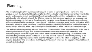 Planning
• The overall strengths of my planning went very well in terms of working out what I wanted my final
product to look like. When I did the planning for the film poster, I created little layouts for how I wanted to
poster and magazine to look plus I took different scenes from different films and put them into a system
called adobe color where it takes all the different colours in that scene and lays them out so you can see
how the colours vary in that scene. The planning for the video game also went well as I researched many
different genres of video games that I could do, and I ended up focusing on a side scroller style game which
in the end is how my game turned out. The planning I would say definitely helped my product in the end as
I leant many a new thing when I was planning and I could refer to it when I was in the production stage.
• The weaknesses of the planning was that sometimes I’d have the idea down on the slide and at the time of
creating the slide I was happy with that idea however I’d sometimes come across other ideas and
completely forget about the original ones so that when I look back at the planning, I realized that I had
missed out key elements of that part to add to the final product. This went for both the planning of the
film poster and magazine advertisements also the video game section. The effect of forgetting to add
original ideas to my final product was that they could have really improved the way something had looked
or really just stood out.
 