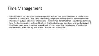 Time Management
• I would have to say overall my time management was not that great compared to maybe other
elements of the course. I didn’t end up finishing the project on time which is a shame because I
should have put just a bit more effort in and I think If I had done that then I would most definitely
have finished the project on time. I think my final product would have been improved massively if
I had been given some extra time to work on it. If I had more time then I would of put in that
extra effort to make sure my final product was the best it could be.
 