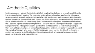 Aesthetic Qualities
For the video game I wanted the whole thing to look very bright and vibrant or as people would describe
it as being aesthetically pleasing. The inspiration for the vibrant colours I got was from the video game
series Uncharted. Although uncharted isn’t a pixel art side scroller I was really impressed with the quality
of the scenery in the game and how each chapter had bright new colours that were just really pleasing to
look at. Aswell as colours the side scrolling aspect I took from the video game series Mario and aswell as
that I looked at a game called shovel knight which I also took the side scrolling aspect aswell. I suppose my
background for the video game has some qualities that could be deemed as aesthetically pleasing as
there are bright colours all over. In terms of aesthetic qualities for the movie poster I suppose there aren’t
that many bright colours to be seen as the film isn’t a super happy and fun film it involves elements of
mystery and suspense so for films like that the movie poster tends to involve darker colours so that
people can determine what type of film it is.
 