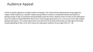 Audience Appeal
I think my project appeals to a whole audience of people. The movie and the advertisement id say appeal to
maybe a older audience as I wouldn’t expect young children to watch a complicated adventure/mystery so
perhaps people of age 15 and above would probably enjoy the movie. However when it comes to the video game
id say the audience would definitely have to be a much younger generation as it is rare to see much older people
playing video games. This modern generation most kids and some adults will be play any video game that looks
visually appealing to them so for that reason the video game audience id say ranges from 12 – 30.
 
