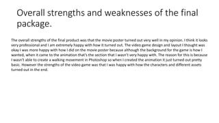 Overall strengths and weaknesses of the final
package.
The overall strengths of the final product was that the movie poster turned out very well in my opinion. I think it looks
very professional and I am extremely happy with how it turned out. The video game design and layout I thought was
okay I was more happy with how I did on the movie poster because although the background for the game is how I
wanted, when it came to the animation that’s the section that I wasn’t very happy with. The reason for this is because
I wasn’t able to create a walking movement in Photoshop so when I created the animation it just turned out pretty
basic. However the strengths of the video game was that I was happy with how the characters and different assets
turned out in the end.
 