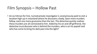 Film Synopsis – Hollow Past
• An ex-hitman for hire, turned private investigator is anonymously paid to visit a
location high up in moorland where he discovers a body. Soon more murders
follow, each one more gruesome than the last. The detective quickly realises
these murders are all connectedto him. Aided by his on and off girlfriend, the
detective must discover who is behind the murders, who is on his payroll and
who has come to bring his dark past into the light?
 