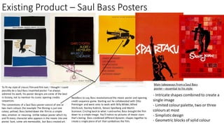 Existing Product – Saul Bass Posters
To fit my style of classic filmand film noir, I thought I could
possibly do a Saul Bass inspirited poster. I've always
admired his work, his poster designs are some of the best
in history, not to mention his iconic opening credits
sequences.
The conventions of a Saul Bass poster consist of one or
two main colours (for example The Shining is just one
colour, yellow). Bass boiled down the filmto a simple
idea, emotion or meaning. Unlike todays poster which try
and fit every character who appears in the movie into one
poster. Sure, some are memorable, but Bass created art.
Needless to say, Bass revolutionised the movie poster and opening
credit sequence game. Starting out he collaborated with Otto
Preminger and went onto to work with Billy Wilder, Alfred
Hitchcock, Stanley Kubrick, Steven Spielberg and Martin
Scorsese. Circling back to what I said earlier, Bass brought the film
down to a simple image. You'll notice no pictures of movie stars-
that’s boring. Bass combined different dynamic shapes together to
create a single piece of art that symbolises the film.
- Intricate shapes combinedto create a
single image
- Limited colourpalette, two or three
coloursat most
- Simplisticdesign
- Geometric blocks of solid colour
Main takeaways froma Saul Bass
poster – essential to his style:
 