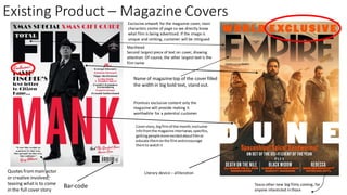 Existing Product – Magazine Covers
Coverstory,bigfilmof the month,exclusive
infofromthe magazine interivews,specifics,
gettingpeoplemore excitedaboutfilmor
educate themonthe filmandencourage
themto watchit
Bar-code Tease other new big films coming, for
anyone interested in those
Exclusive artwork for the magazine cover, main
characters centre of page so we directly know
what film is being advertised. If the image is
unique and striking, customer will be intrigued.
Quotes frommain actor
or creative involved,
teasing whatis to come
in the full cover story
Name of magazinetop of the cover filled
the width in big bold text, stand out.
Literary device – alliteration
Promises exclusive content only the
magazine will provide making it
worthwhile for a potential customer
Masthead
Second largest piece of text on cover, drawing
attention. Of course, the other largest text is the
film name
 