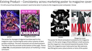 Existing Product – Consistantcy across marketing poster to magazine cover
I'm still unsure how directly consistantI want to be when it comes to the magazine cover and poster. I know
poster Magazine cover
Magazine cover
poster
The poster for Avengers Endgame translateswell to the
magazine cover. Containingthe same colour scheme of dark
purples and blues. The main characters are all clearly present.
The title of the film are both at the bottom of the page. Theres
a clear link, visuallybetween both pieces of marketing. It stays
consistant.
The poster for Mank somewhat translatesto the magazine
cover. It's the same image of Gary Oldman is both pictures,
but the magazine is less taiored towardsthe poster. Bt be
frank, the magazine cover looks quite lazy. Not exclusive.
Not fitting the same colout scheme or tone of the poster.
 