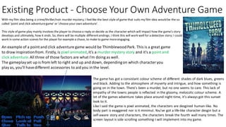Existing Product - Choose Your Own Adventure Game
With my film idea being a crime/thriller/noir murder mystery, I feellike the best style of game that suits my film idea would be the so
called 'point and click adventuregame' or 'choose your own adventure'.
This style of game play mainly involves the player to choosea reply or decide as the character which will impact how the game's story
develops and ultimately, how it ends. So, there will be multiple differentendings. I think this will work well for a detective story; I could
work in some action scenes for the player for example a chase, to make to game moreengaging.
An example of a point and click adventure game would be Thimblewood Park. This is a great game
to draw inspirationfrom. Firstly, is pixel animated,it's a murder mystery story and it's a point and
click adventure.All three of those factors are what I'm doing as well.
The gameplayset up is from left to right and up and down, dependingon which characteryou
play as, you'll havedifferent accessories to aid you in the level.
The game has got a consistant colour scheme of different shades of dark blues, greens
and black. Adding to the atmosphere of myserty and intrigue, and how something is
going on in the town. There's been a murder, but no one seems to care. This lack of
empathy of the towns people is reflected in the gloomy, melocolic colour scheme. A
lot of the games adventure takes place around night time, it's always got this sunset
look to it.
Like I said the game is pixel animated, the characters are desgined human-like. No
body part is exaggered nor is it minimul. You’ve got a life-like character desgin but a
self-aware story and characters, the characters break the fourth wall many times. The
screen layout is side scrolling something I will implement into my game.
 