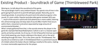 Existing Product - Soundtrack of Game (Thimbleweed Park)
Moving on, to talk about the soundtrack of the game.
The sound desgin itself is very ambient based. You spend a lot of time in the
game going from point A to pointB talkingto people. Naturally,you're
travelingoutisde. A convention ofa point and click adventure game is the
sound, it's more subtle. Popularyoutubevideo game reviewer ACG says
"...much of the sound in pointand click adventures is more subtle, listening
this almost strange pop and stop style of sound effect rhythm that occurs
within them, movement and action separated by large amountsof
environmental blanket..."
What I simply gathered from that, is the sounds emerse the player in the
game for example Red Dead Redemption 2 which is set in a massive open
world, primarley outiside. So of course, it's full of beautifulimerisve sounds
from birdstweeting, your boots rubbing on the desert soil or the wind
whistling through the trees. This is the same case for Thimbleweed.The
sounds are so distinct as well. In thimbleweed there is a prominent sound
of critckets where the body is found. Adding a novelty to the scene, making
it a more memorable experience for the player.
 